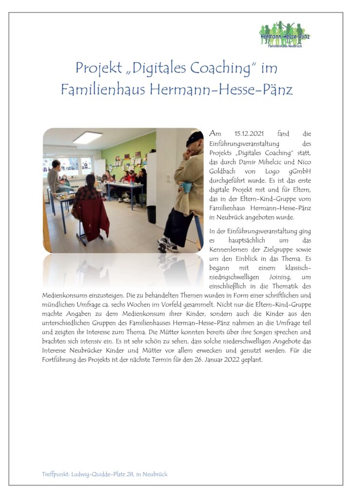 Projekt „Digitales Coaching“ im 
Familienhaus Hermann-Hesse-Pänz 
 
Am  15.12.2021  fand  die Einführungsveranstaltung  des Projekts  „Digitales  Coaching“  statt, das  durch  Damir  Mihelcic  und Nico Goldbach  von  Logo  gGmbH durchgeführt  wurde.  Es  ist  das  erste digitale  Projekt  mit  und  für  Eltern, das  in  der  Eltern-Kind-Gruppe  vom Familienhaus  Hermann-Hesse-Pänz 
in Neubrück angeboten wurde. 
In der Einführungsveranstaltung ging 
es  hauptsächlich  um  das Kennenlernen  der  Zielgruppe  sowie um  den  Einblick  in  das  Thema.  Es begann  mit  einem  klassisch-niedrigschwelligen  Joining,  um einschließlich  in  die  Thematik  des Medienkonsums einzusteigen. Die zu behandelten Themen wurden in Form einer schriftlichen und 
mündlichen Umfrage ca. sechs Wochen im Vorfeld gesammelt. Nicht nur die Eltern-Kind-Gruppe 
machte  Angaben  zu  dem  Medienkonsum  ihrer  Kinder,  sondern  auch  die  Kinder  aus  den 
unterschiedlichen Gruppen des Familienhauses Herman-Hesse-Pänz nahmen an die Umfrage teil 
und zeigten ihr Interesse zum Thema. Die Mütter konnten bereits über ihre Sorgen sprechen und 
brachten sich intensiv ein. Es ist sehr schön zu sehen, dass solche niederschwelligen Angebote das 
Interesse  Neubrücker  Kinder  und  Mütter  vor  allem  erwecken  und  genutzt  werden.  Für  die 
Fortführung des Projekts ist der nächste Termin für den 26. Januar 2022 geplant. 
Treffpunkt: Ludwig-Quidde-Platz 28, in Neubrück 