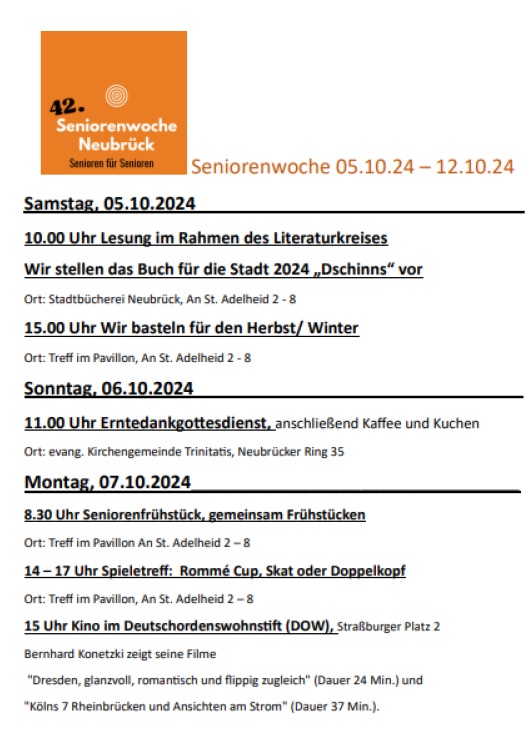 Samstag 5.10.

10 Uhr Lesung (Stadtbücherei)
15 Uhr Basteln (TiP)

Sonntag 6.10.

11 Uhr Erntedankegottestdienst (Trinitatis)

Montag 7.10.

8:30 Uhr Frühstück (TiP)
14 Uhr Spieletreff (TiP)
15 Uhr Kino (DOW)

Dienstag 8.10.

10 Uhr Richtige Medikamenteneinnahme (DOW)

Mittwoch 9.10.

14 Uhr Vorsorge (nach Anmeldung 0172/2850277)

Donnerstag 10.10.

10 Uhr Infotreff (Marktplatz)
13:30 Uhr Mobilitätstraining (nach Anmeldung 0172/2850277)

Freitag 11.10.

18:30 Uhr Gruppe Namenlos (Trinitatis)

Samstag 12.10.

10:30 Uhr Herbstfest